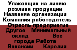 Упаковщик на линию розлива продукции › Название организации ­ Компания-работодатель › Отрасль предприятия ­ Другое › Минимальный оклад ­ 23 000 - Все города Работа » Вакансии   . Карелия респ.